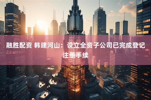 融胜配资 韩建河山：设立全资子公司已完成登记注册手续