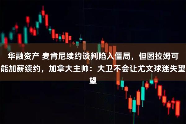 华融资产 麦肯尼续约谈判陷入僵局，但图拉姆可能加薪续约，加拿大主帅：大卫不会让尤文球迷失望