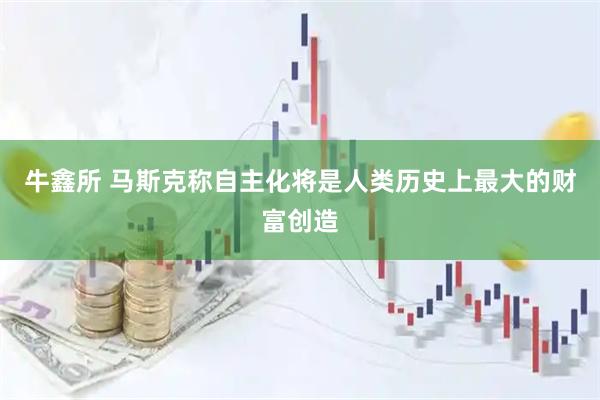 牛鑫所 马斯克称自主化将是人类历史上最大的财富创造