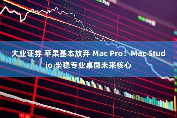 大业证券 苹果基本放弃 Mac Pro！Mac Studio 坐稳专业桌面未来核心