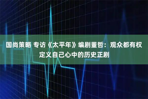 国尚策略 专访《太平年》编剧董哲：观众都有权定义自己心中的历史正剧