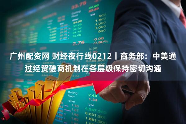 广州配资网 财经夜行线0212丨商务部：中美通过经贸磋商机制在各层级保持密切沟通