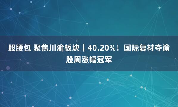股腰包 聚焦川渝板块｜40.20%！国际复材夺渝股周涨幅冠军