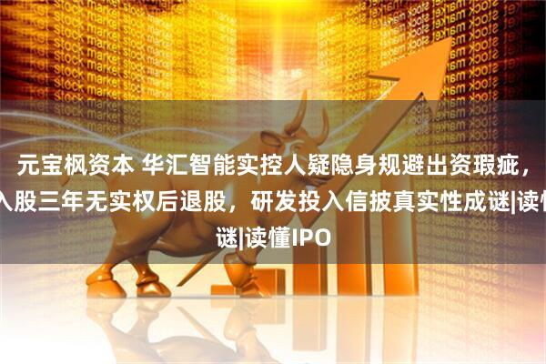 元宝枫资本 华汇智能实控人疑隐身规避出资瑕疵，其子入股三年无实权后退股，研发投入信披真实性成谜|读懂IPO