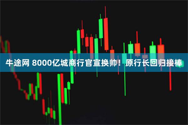 牛途网 8000亿城商行官宣换帅！原行长回归接棒