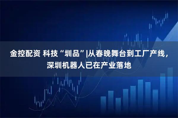 金控配资 科技“圳品”|从春晚舞台到工厂产线，深圳机器人已在产业落地