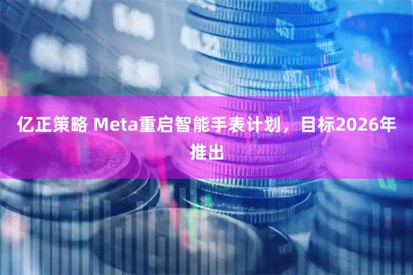 亿正策略 Meta重启智能手表计划，目标2026年推出