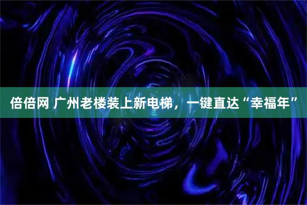 倍倍网 广州老楼装上新电梯，一键直达“幸福年”