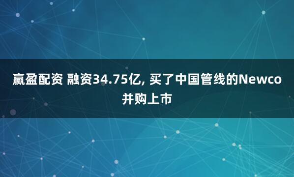 赢盈配资 融资34.75亿, 买了中国管线的Newco并购上市
