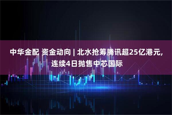 中华金配 资金动向 | 北水抢筹腾讯超25亿港元, 连续4日抛售中芯国际