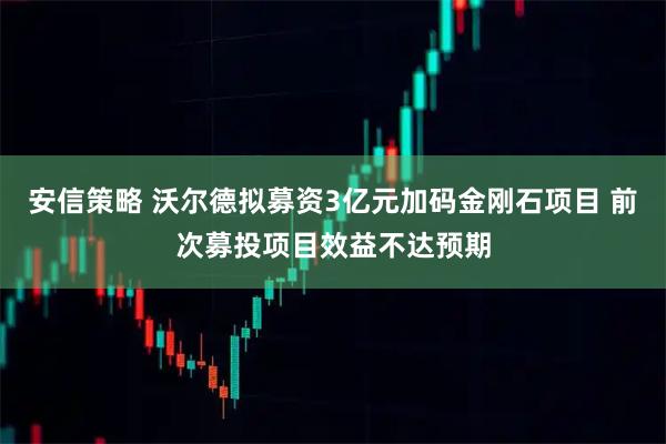 安信策略 沃尔德拟募资3亿元加码金刚石项目 前次募投项目效益不达预期