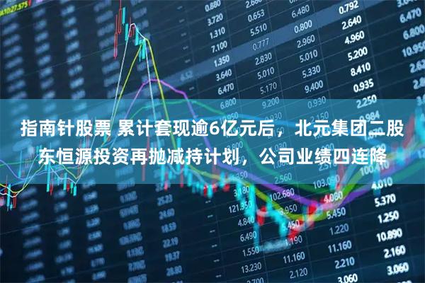 指南针股票 累计套现逾6亿元后，北元集团二股东恒源投资再抛减持计划，公司业绩四连降