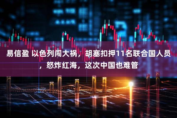 易信盈 以色列闯大祸，胡塞扣押11名联合国人员，怒炸红海，这次中国也难管