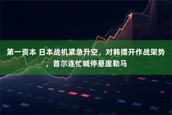 第一资本 日本战机紧急升空，对韩摆开作战架势，首尔连忙喊停悬崖勒马