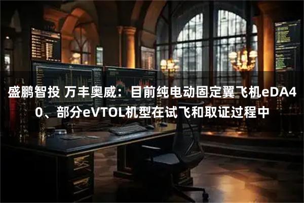 盛鹏智投 万丰奥威：目前纯电动固定翼飞机eDA40、部分eVTOL机型在试飞和取证过程中